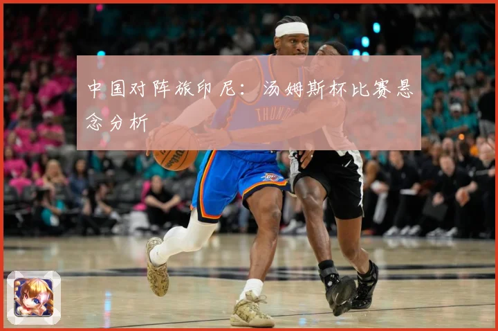 中国对阵旅印尼：汤姆斯杯比赛悬念分析