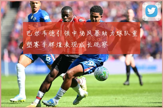 巴尔韦德引领中场风暴助力球队重塑赛季辉煌表现成长观察