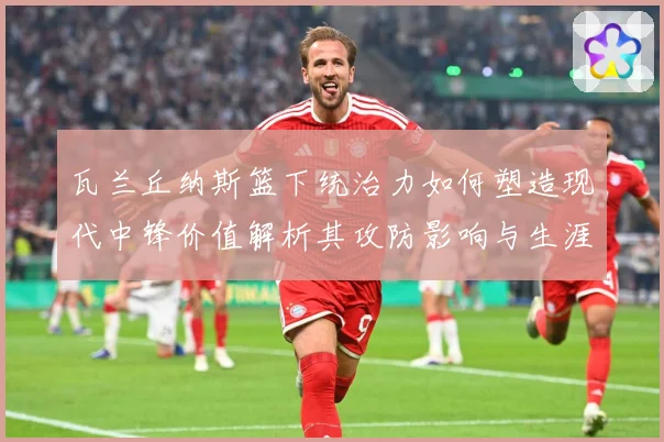 瓦兰丘纳斯篮下统治力如何塑造现代中锋价值解析其攻防影响与生涯成长轨迹