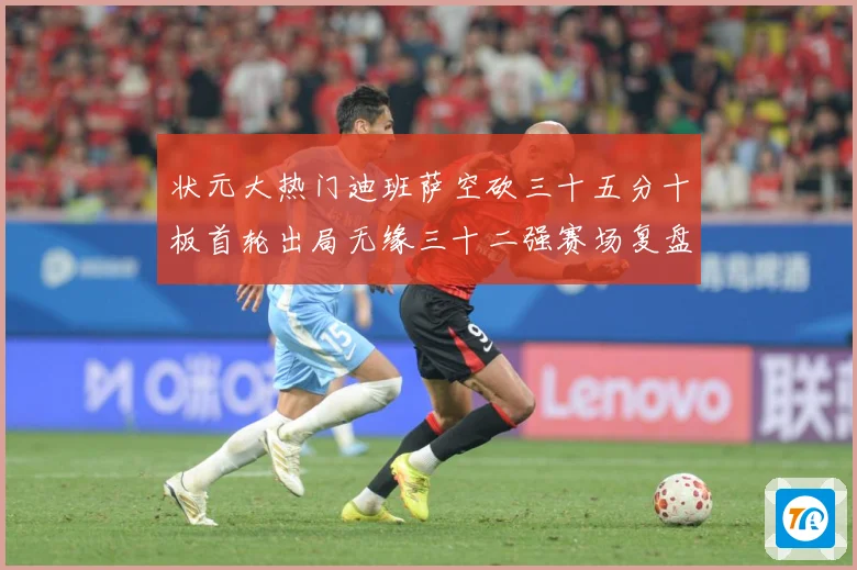 状元大热门迪班萨空砍三十五分十板首轮出局无缘三十二强赛场复盘